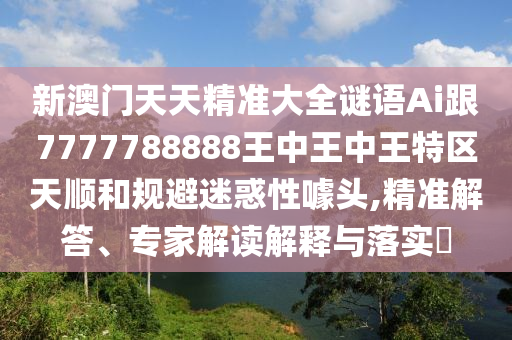 新澳門天天精準大全謎語Ai跟7777788888王中王中王特區天順和規避迷惑性噱頭,精準解答、專家解讀解釋與落實?